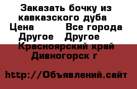 Заказать бочку из кавказского дуба › Цена ­ 100 - Все города Другое » Другое   . Красноярский край,Дивногорск г.